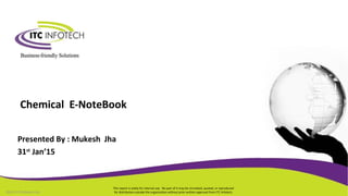 This report is solely for internal use. No part of it may be circulated, quoted, or reproduced
for distribution outside the organization without prior written approval from ITC Infotech.
Chemical E-NoteBook
©2013 ITCInfotech Ltd.
Presented By : Mukesh Jha
31st
Jan’15
 