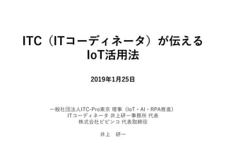 ITC（ITコーディネータ）が伝える
IoT活用法
2019年1月25日
一般社団法人ITC-Pro東京 理事（IoT・AI・RPA推進）
ITコーディネータ 井上研一事務所 代表
株式会社ビビンコ 代表取締役
井上 研一
 