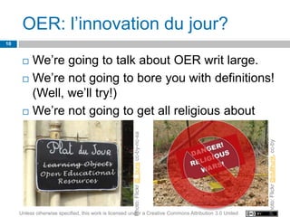 OER: l’innovation du jour?
10


       We’re going to talk about OER writ large.
       We’re not going to bore you with definitions!
        (Well, we’ll try!)
       We’re not going to get all religious about

        OERs!
                                                        Photo: Flickr @_boris cc-by-nc-sa




                                                                                                         Photo: Flickr @dullhunk, cc-by
     Unless otherwise specified, this work is licensed under a Creative Commons Attribution 3.0 United
 