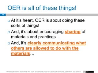 OER is all of these things!
13


       At it’s heart, OER is about doing these
        sorts of things!
       And, it’s about encouraging sharing of

        materials and practices…
       And, it’s clearly communicating what
        others are allowed to do with the
        materials…



     Unless otherwise specified, this work is licensed under a Creative Commons Attribution 3.0 United
 
