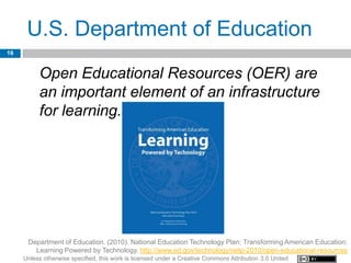 U.S. Department of Education
16


          Open Educational Resources (OER) are
          an important element of an infrastructure
          for learning.




      Department of Education. (2010). National Education Technology Plan: Transforming American Education:
        Learning Powered by Technology. http://www.ed.gov/technology/netp-2010/open-educational-resources
     Unless otherwise specified, this work is licensed under a Creative Commons Attribution 3.0 United
 