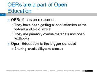 OERs are a part of Open
17
      Education
         OERs focus on resources
            They  have been getting a lot of attention at the
             federal and state levels
            They are primarily course materials and open
             textbooks
         Open Education is the bigger concept
            Sharing,            availability and access




     Unless otherwise specified, this work is licensed under a Creative Commons Attribution 3.0 United
 