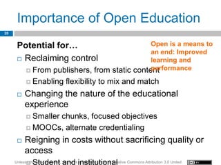 Importance of Open Education
20


      Potential for…                           Open is a means to
                                               an end: Improved
       Reclaiming control                     learning and
                                               performance
            From publishers, from static content

            Enabling             flexibility to mix and match
         Changing the nature of the educational
          experience
            Smaller
                  chunks, focused objectives
            MOOCs, alternate credentialing

         Reigning in costs without sacrificing quality or
          access
     Unless   Student and institutional
           otherwise specified, this work is licensed under a Creative Commons Attribution 3.0 United
 