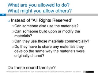 What are you allowed to do?
      What might you allow others?
23


         Instead of “All Rights Reserved”
            Can  someone else use the materials?
            Can someone build upon or modify the
             materials?
            Can they use those materials commercially?

            Do they have to share any materials they
             develop the same way the materials were
             originally shared?


      Do these sound familiar?
     Unless otherwise specified, this work is licensed under a Creative Commons Attribution 3.0 United
 