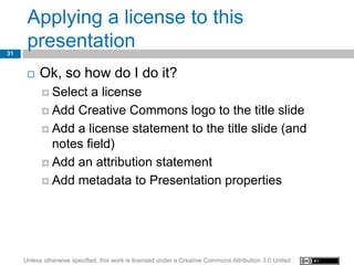Applying a license to this
31
      presentation
         Ok, so how do I do it?
            Select a license
            Add Creative Commons logo to the title slide

            Add a license statement to the title slide (and
             notes field)
            Add an attribution statement

            Add metadata to Presentation properties




     Unless otherwise specified, this work is licensed under a Creative Commons Attribution 3.0 United
 