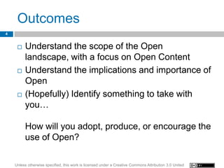 Outcomes
4


        Understand the scope of the Open
         landscape, with a focus on Open Content
        Understand the implications and importance of
         Open
        (Hopefully) Identify something to take with
         you…

         How will you adopt, produce, or encourage the
         use of Open?

    Unless otherwise specified, this work is licensed under a Creative Commons Attribution 3.0 United
 