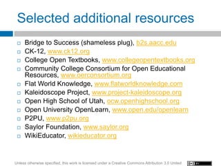Selected additional resources
    Bridge to Success (shameless plug), b2s.aacc.edu
    CK-12, www.ck12.org
    College Open Textbooks, www.collegeopentextbooks.org
    Community College Consortium for Open Educational
     Resources, www.oerconsortium.org
    Flat World Knowledge, www.flatworldknowledge.com
    Kaleidoscope Project, www.project-kaleidoscope.org
    Open High School of Utah, ocw.openhighschool.org
    Open University OpenLearn, www.open.edu/openlearn
    P2PU, www.p2pu.org
    Saylor Foundation, www.saylor.org
    WikiEducator, wikieducator.org


Unless otherwise specified, this work is licensed under a Creative Commons Attribution 3.0 United
 