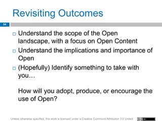 Revisiting Outcomes
54


         Understand the scope of the Open
          landscape, with a focus on Open Content
         Understand the implications and importance of
          Open
         (Hopefully) Identify something to take with
          you…

          How will you adopt, produce, or encourage the
          use of Open?

     Unless otherwise specified, this work is licensed under a Creative Commons Attribution 3.0 United
 