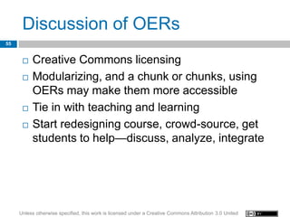 Discussion of OERs
55


         Creative Commons licensing
         Modularizing, and a chunk or chunks, using
          OERs may make them more accessible
         Tie in with teaching and learning
         Start redesigning course, crowd-source, get
          students to help—discuss, analyze, integrate




     Unless otherwise specified, this work is licensed under a Creative Commons Attribution 3.0 United
 