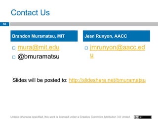 Contact Us
56



      Brandon Muramatsu, MIT                                     Jean Runyon, AACC

         mura@mit.edu                                              jmrunyon@aacc.ed
         @bmuramatsu                                                u


      Slides will be posted to: http://slideshare.net/bmuramatsu




     Unless otherwise specified, this work is licensed under a Creative Commons Attribution 3.0 United
 