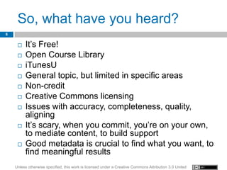 So, what have you heard?
6


        It’s Free!
        Open Course Library
        iTunesU
        General topic, but limited in specific areas
        Non-credit
        Creative Commons licensing
        Issues with accuracy, completeness, quality,
         aligning
        It’s scary, when you commit, you’re on your own,
         to mediate content, to build support
        Good metadata is crucial to find what you want, to
         find meaningful results
    Unless otherwise specified, this work is licensed under a Creative Commons Attribution 3.0 United
 