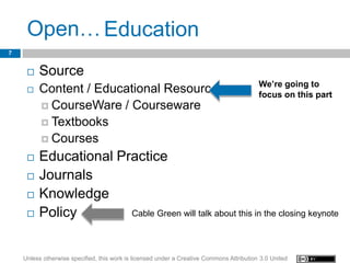 Open… Education
7


        Source
                                                                                          We’re going to
        Content / Educational Resources                                                  focus on this part
          CourseWare / Courseware
          Textbooks
          Courses

        Educational Practice
        Journals
        Knowledge
        Policy        Cable Green will talk about this in the closing keynote




    Unless otherwise specified, this work is licensed under a Creative Commons Attribution 3.0 United
 