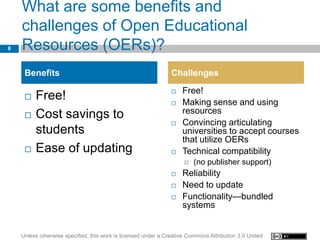 What are some benefits and
    challenges of Open Educational
8   Resources (OERs)?
     Benefits                                                   Challenges
                                                                   Free!
        Free!                                                     Making sense and using
        Cost savings to                                            resources
                                                                   Convincing articulating
         students                                                   universities to accept courses
                                                                    that utilize OERs
        Ease of updating                                          Technical compatibility
                                                                        (no publisher support)
                                                                   Reliability
                                                                   Need to update
                                                                   Functionality—bundled
                                                                    systems


    Unless otherwise specified, this work is licensed under a Creative Commons Attribution 3.0 United
 