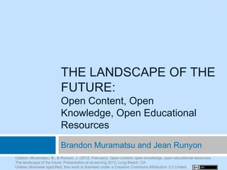 1




                          THE LANDSCAPE OF THE
                          FUTURE:
                          Open Content, Open
                          Knowledge, Open Educational
                          Resources
                          Brandon Muramatsu and Jean Runyon
Citation: Muramatsu, B., & Runyon, J. (2012, February). Open content, open knowledge, open educational resources:
The landscape of the future. Presentation at eLearning 2012, Long Beach, CA.
Unless otherwise specified, this work is licensed under a Creative Commons Attribution 3.0 United
 