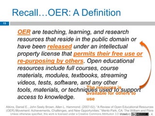 Recall…OER: A Definition
15


              OER are teaching, learning, and research
              resources that reside in the public domain or
              have been released under an intellectual
              property license that permits their free use or
              re-purposing by others. Open educational
              resources include full courses, course
              materials, modules, textbooks, streaming
              videos, tests, software, and any other
              tools, materials, or techniquesresourceothers to
                                          The           is
                                                used to support
                                          available for
              access to knowledge.        use
     Atkins, Daniel E., John Seely Brown, Allen L. Hammond. (2007-02). “A Review of Open Educational Resources
     (OER) Movement: Achievements, Challenges, and New Opportunities.” Menlo Park, CA: The William and Flora
        Unless otherwise specified, this work is licensed under a Creative Commons Attribution 3.0 United Foundation. p. 4.
                                                                                                   Hewlett
 