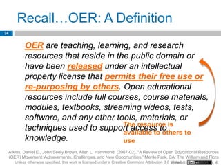 Recall…OER: A Definition
24


              OER are teaching, learning, and research
              resources that reside in the public domain or
              have been released under an intellectual
              property license that permits their free use or
              re-purposing by others. Open educational
              resources include full courses, course materials,
              modules, textbooks, streaming videos, tests,
              software, and any other tools, materials, or
              techniques used to support access to is to
                                         The resource
                                         available to others
              knowledge.                 use
     Atkins, Daniel E., John Seely Brown, Allen L. Hammond. (2007-02). “A Review of Open Educational Resources
     (OER) Movement: Achievements, Challenges, and New Opportunities.” Menlo Park, CA: The William and Flora
        Unless otherwise specified, this work is licensed under a Creative Commons Attribution 3.0 United Foundation. p. 4.
                                                                                                   Hewlett
 