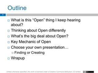 Outline
3


        What is this “Open” thing I keep hearing
         about?
        Thinking about Open differently
        What’s the big deal about Open?
        Key Mechanic of Open
        Choose your own presentation…
           Finding           or Creating
        Wrapup


    Unless otherwise specified, this work is licensed under a Creative Commons Attribution 3.0 United
 
