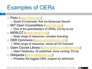 Examples of OERs
49

         Flickr (www.flickr.com)
              Some CC-licensed, find via Advanced Search
         MIT Open CourseWare (ocw.mit.edu)
              One of the granddaddy’s of OERs, CC-by-nc-sa
         MERLOT (www.merlot.org)
              Wide range of resources, complex licensing
         OER Commons (www.oercommons.org)
              Wide range of resources, nearly all CC-licensed
         Open Course Library (www.opencourselibrary.org)
              Open Textbooks, 42 published, more coming, CC-by
         Wikipedia (www.wikipedia.org)
              Probably the biggest OER, support for attribution


     Unless otherwise specified, this work is licensed under a Creative Commons Attribution 3.0 United
 