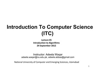 Introduction To Computer Science
              (ITC)
                            Lecture 05
                    Introduction to Algorithms
                        24 September 2012


                    Instructor: Adeela Waqar
         adeela.waqar@nu.edu.pk, adeela.abbas@gmail.com

  National University of Computer and Emerging Sciences, Islamabad
                                                                     1
 