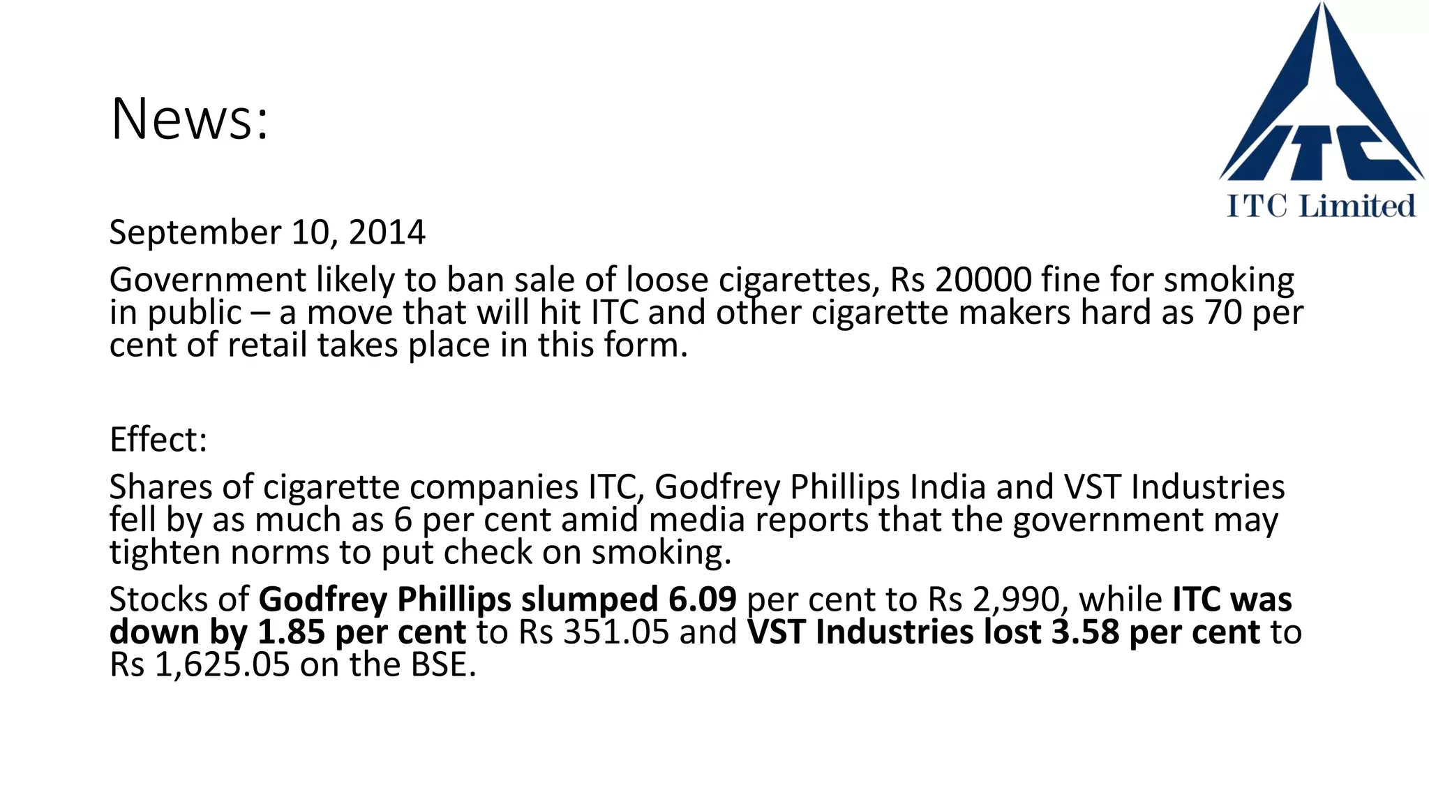 News:
September 10, 2014
Government likely to ban sale of loose cigarettes, Rs 20000 fine for smoking
in public – a move that will hit ITC and other cigarette makers hard as 70 per
cent of retail takes place in this form.
Effect:
Shares of cigarette companies ITC, Godfrey Phillips India and VST Industries
fell by as much as 6 per cent amid media reports that the government may
tighten norms to put check on smoking.
Stocks of Godfrey Phillips slumped 6.09 per cent to Rs 2,990, while ITC was
down by 1.85 per cent to Rs 351.05 and VST Industries lost 3.58 per cent to
Rs 1,625.05 on the BSE.
 