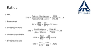 Ratios
• EPS
𝐸𝑃𝑆 =
𝑁𝑒𝑡 𝑝𝑟𝑜𝑓𝑖𝑡 𝑎𝑓𝑡𝑒𝑟 𝑡𝑎𝑥
𝐹𝑎𝑐𝑒𝑣𝑎𝑙𝑢𝑒 𝑜𝑓 𝑠ℎ𝑎𝑟𝑒𝑠
=
8990
795.32
= 11.3
• Price Earning
𝑃𝐸 =
𝑀𝑃𝑆
𝐸𝑃𝑆
=
351
11.3
= 31 𝑡𝑖𝑚𝑒𝑠
• Dividend per share
𝐷𝑃𝑆 =
𝐷𝑖𝑣𝑖𝑑𝑒𝑛𝑑 𝑝𝑎𝑖𝑑
𝑁𝑜 𝑜𝑓 𝑆ℎ𝑎𝑟𝑒𝑠
=
3960.92
795.32
= 4.98
• Dividend payout ratio
𝐷𝑃𝑅 =
𝐷𝑃𝑆
𝐸𝑃𝑆
=
4.98
11.3
= 44%
• Dividend yield ratio
𝐷𝑌𝑅 =
𝐷𝑃𝑆
𝑀𝑃𝑆
=
4.98
351
= 1.42%
 
