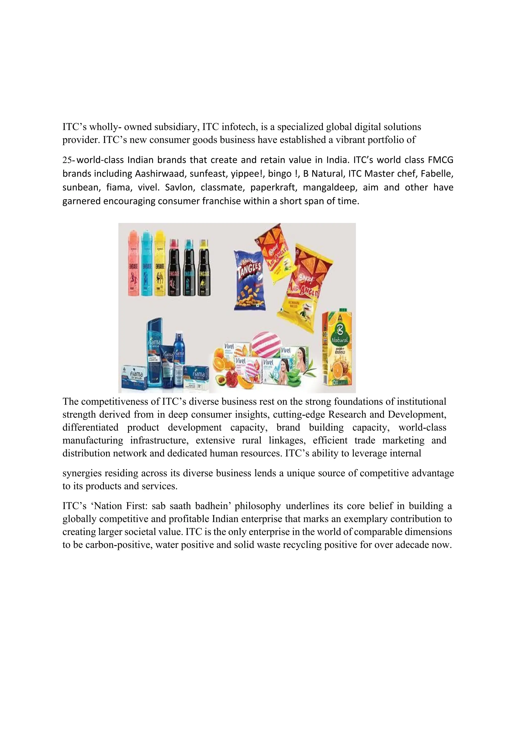 ITC’s wholly- owned subsidiary, ITC infotech, is a specialized global digital solutions
provider. ITC’s new consumer goods business have established a vibrant portfolio of
25-world-class Indian brands that create and retain value in India. ITC’s world class FMCG
brands including Aashirwaad, sunfeast, yippee!, bingo !, B Natural, ITC Master chef, Fabelle,
sunbean, fiama, vivel. Savlon, classmate, paperkraft, mangaldeep, aim and other have
garnered encouraging consumer franchise within a short span of time.
The competitiveness of ITC’s diverse business rest on the strong foundations of institutional
strength derived from in deep consumer insights, cutting-edge Research and Development,
differentiated product development capacity, brand building capacity, world-class
manufacturing infrastructure, extensive rural linkages, efficient trade marketing and
distribution network and dedicated human resources. ITC’s ability to leverage internal
synergies residing across its diverse business lends a unique source of competitive advantage
to its products and services.
ITC’s ‘Nation First: sab saath badhein’ philosophy underlines its core belief in building a
globally competitive and profitable Indian enterprise that marks an exemplary contribution to
creating larger societal value. ITC is the only enterprise in the world of comparable dimensions
to be carbon-positive, water positive and solid waste recycling positive for over adecade now.
 
