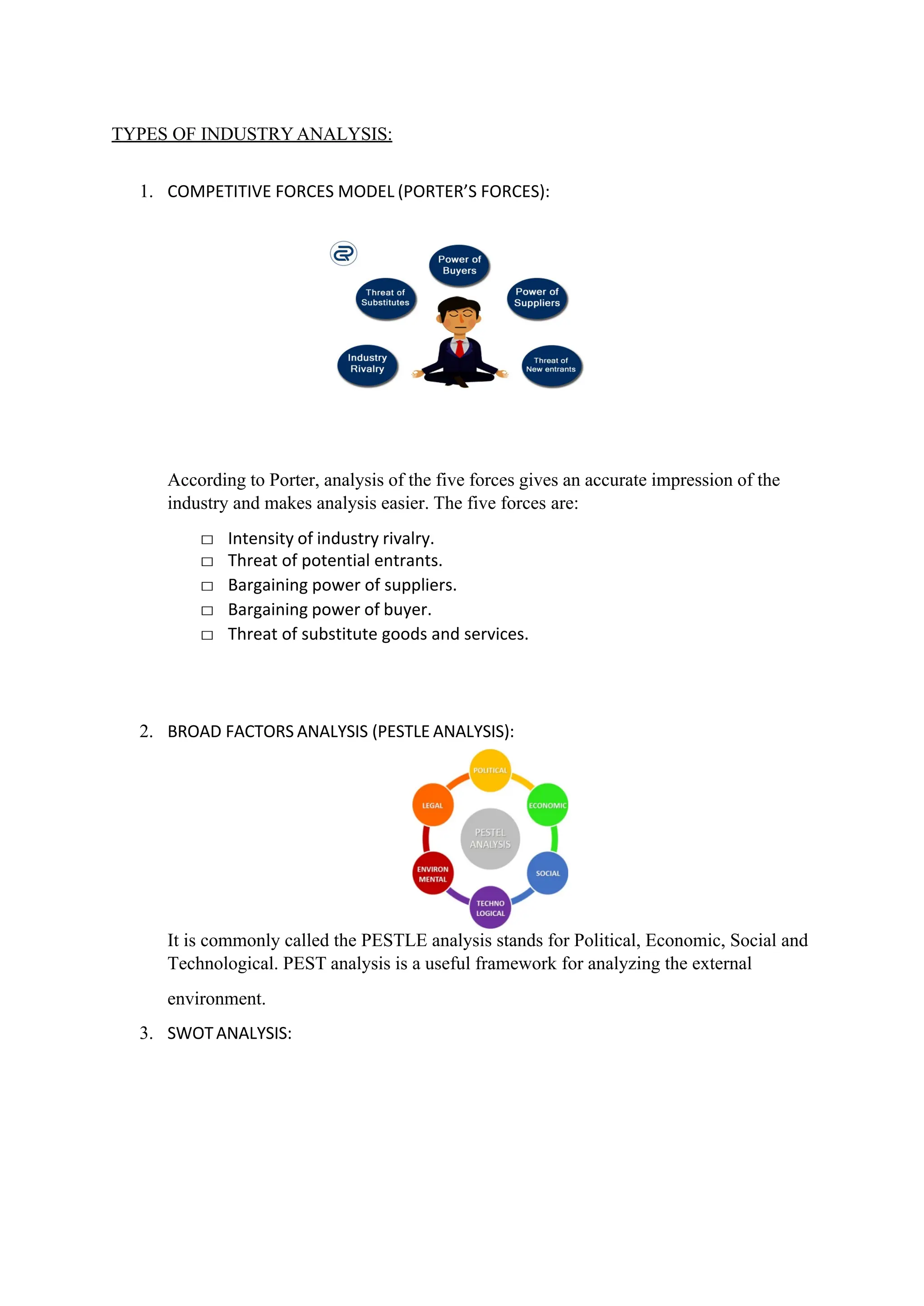 TYPES OF INDUSTRYANALYSIS:
1. COMPETITIVE FORCES MODEL (PORTER’S FORCES):
According to Porter, analysis of the five forces gives an accurate impression of the
industry and makes analysis easier. The five forces are:
□ Intensity of industry rivalry.
□ Threat of potential entrants.
□ Bargaining power of suppliers.
□ Bargaining power of buyer.
□ Threat of substitute goods and services.
2. BROAD FACTORS ANALYSIS (PESTLE ANALYSIS):
It is commonly called the PESTLE analysis stands for Political, Economic, Social and
Technological. PEST analysis is a useful framework for analyzing the external
environment.
3. SWOTANALYSIS:
 