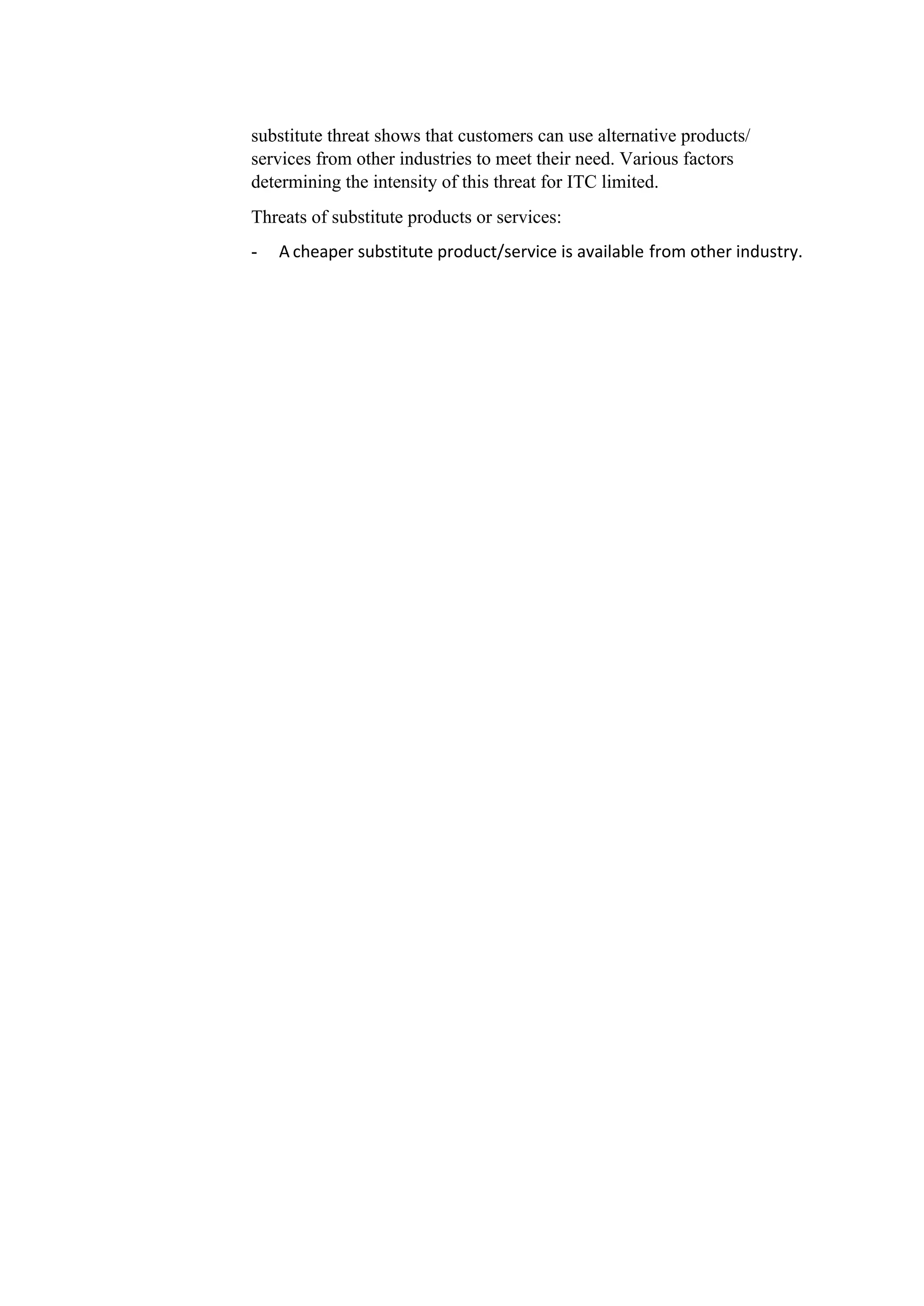 substitute threat shows that customers can use alternative products/
services from other industries to meet their need. Various factors
determining the intensity of this threat for ITC limited.
Threats of substitute products or services:
- A cheaper substitute product/service is available from other industry.
 