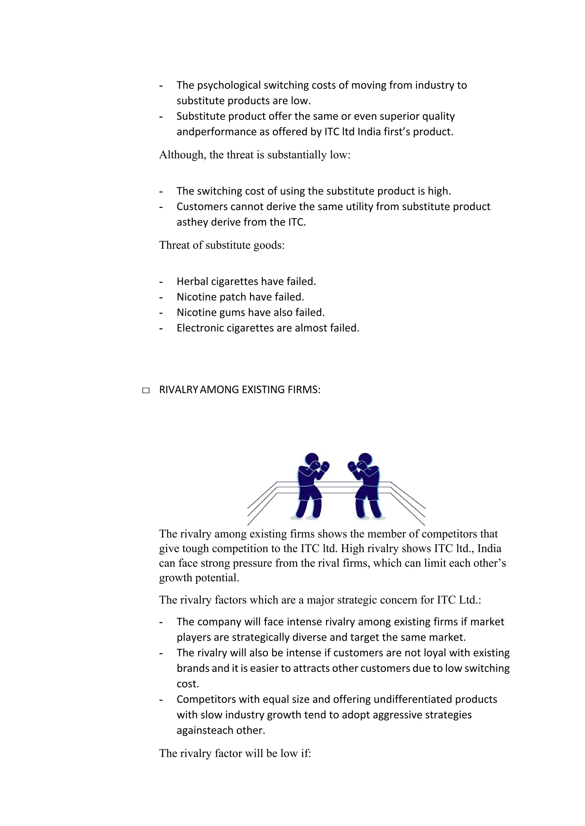 - The psychological switching costs of moving from industry to
substitute products are low.
- Substitute product offer the same or even superior quality
andperformance as offered by ITC ltd India first’s product.
Although, the threat is substantially low:
- The switching cost of using the substitute product is high.
- Customers cannot derive the same utility from substitute product
asthey derive from the ITC.
Threat of substitute goods:
- Herbal cigarettes have failed.
- Nicotine patch have failed.
- Nicotine gums have also failed.
- Electronic cigarettes are almost failed.
□ RIVALRYAMONG EXISTING FIRMS:
The rivalry among existing firms shows the member of competitors that
give tough competition to the ITC ltd. High rivalry shows ITC ltd., India
can face strong pressure from the rival firms, which can limit each other’s
growth potential.
The rivalry factors which are a major strategic concern for ITC Ltd.:
- The company will face intense rivalry among existing firms if market
players are strategically diverse and target the same market.
- The rivalry will also be intense if customers are not loyal with existing
brands and it is easier to attracts other customers due to low switching
cost.
- Competitors with equal size and offering undifferentiated products
with slow industry growth tend to adopt aggressive strategies
againsteach other.
The rivalry factor will be low if:
 