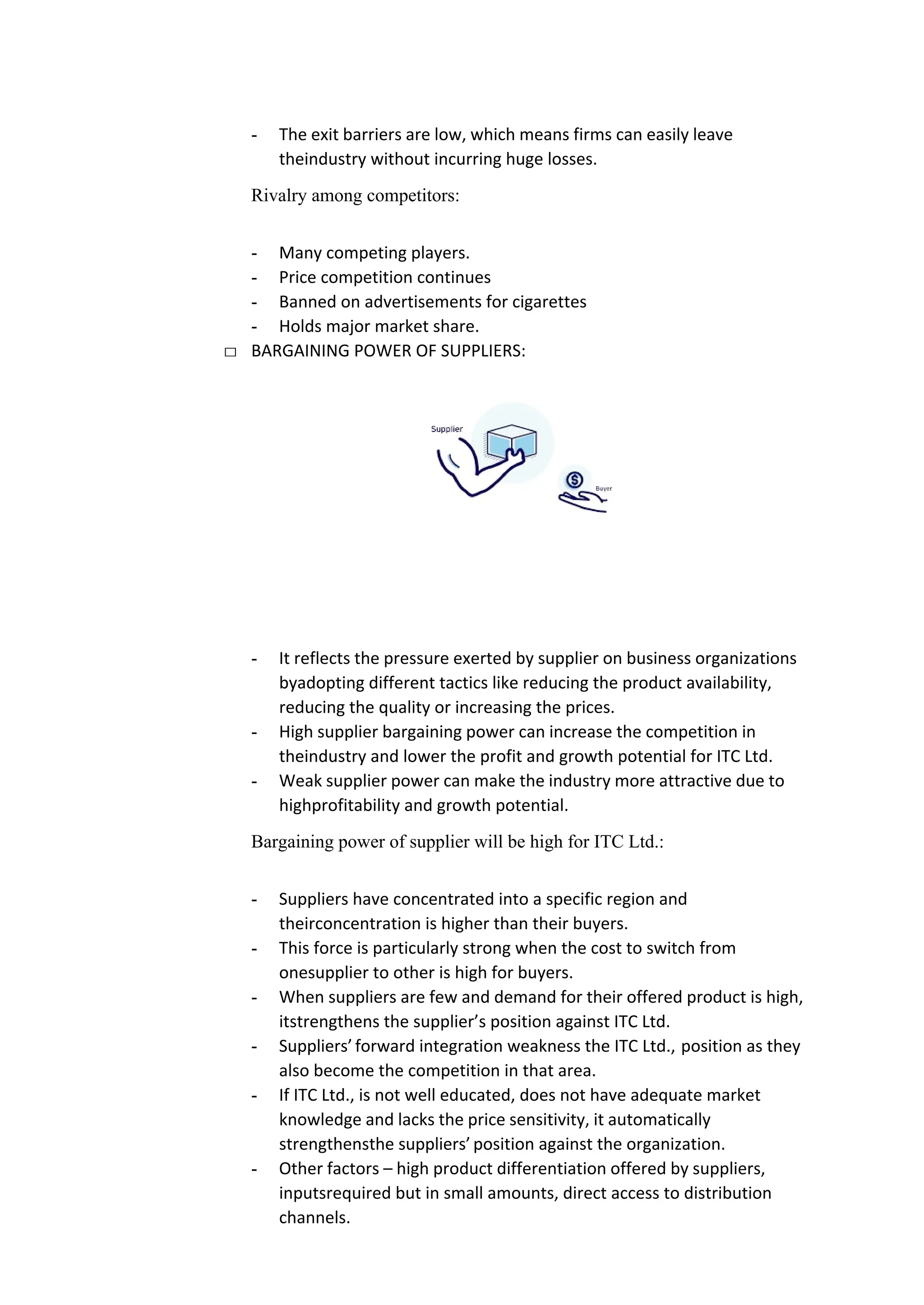 - The exit barriers are low, which means firms can easily leave
theindustry without incurring huge losses.
Rivalry among competitors:
- Many competing players.
- Price competition continues
- Banned on advertisements for cigarettes
- Holds major market share.
□ BARGAINING POWER OF SUPPLIERS:
- It reflects the pressure exerted by supplier on business organizations
byadopting different tactics like reducing the product availability,
reducing the quality or increasing the prices.
- High supplier bargaining power can increase the competition in
theindustry and lower the profit and growth potential for ITC Ltd.
- Weak supplier power can make the industry more attractive due to
highprofitability and growth potential.
Bargaining power of supplier will be high for ITC Ltd.:
- Suppliers have concentrated into a specific region and
theirconcentration is higher than their buyers.
- This force is particularly strong when the cost to switch from
onesupplier to other is high for buyers.
- When suppliers are few and demand for their offered product is high,
itstrengthens the supplier’s position against ITC Ltd.
- Suppliers’forward integration weakness the ITC Ltd., position as they
also become the competition in that area.
- If ITC Ltd., is not well educated, does not have adequate market
knowledge and lacks the price sensitivity, it automatically
strengthensthe suppliers’position against the organization.
- Other factors – high product differentiation offered by suppliers,
inputsrequired but in small amounts, direct access to distribution
channels.
 