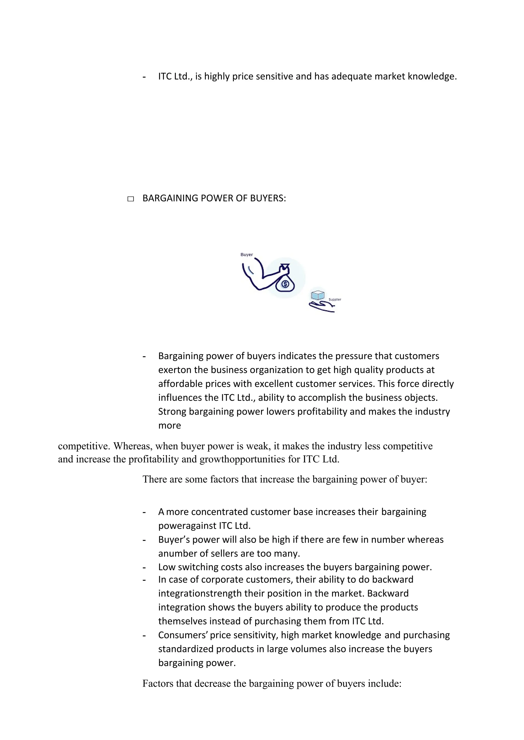 - ITC Ltd., is highly price sensitive and has adequate market knowledge.
□ BARGAINING POWER OF BUYERS:
- Bargaining power of buyers indicates the pressure that customers
exerton the business organization to get high quality products at
affordable prices with excellent customer services. This force directly
influences the ITC Ltd., ability to accomplish the business objects.
Strong bargaining power lowers profitability and makes the industry
more
competitive. Whereas, when buyer power is weak, it makes the industry less competitive
and increase the profitability and growthopportunities for ITC Ltd.
There are some factors that increase the bargaining power of buyer:
- A more concentrated customer base increases their bargaining
poweragainst ITC Ltd.
- Buyer’s power will also be high if there are few in number whereas
anumber of sellers are too many.
- Low switching costs also increases the buyers bargaining power.
- In case of corporate customers, their ability to do backward
integrationstrength their position in the market. Backward
integration shows the buyers ability to produce the products
themselves instead of purchasing them from ITC Ltd.
- Consumers’price sensitivity, high market knowledge and purchasing
standardized products in large volumes also increase the buyers
bargaining power.
Factors that decrease the bargaining power of buyers include:
 