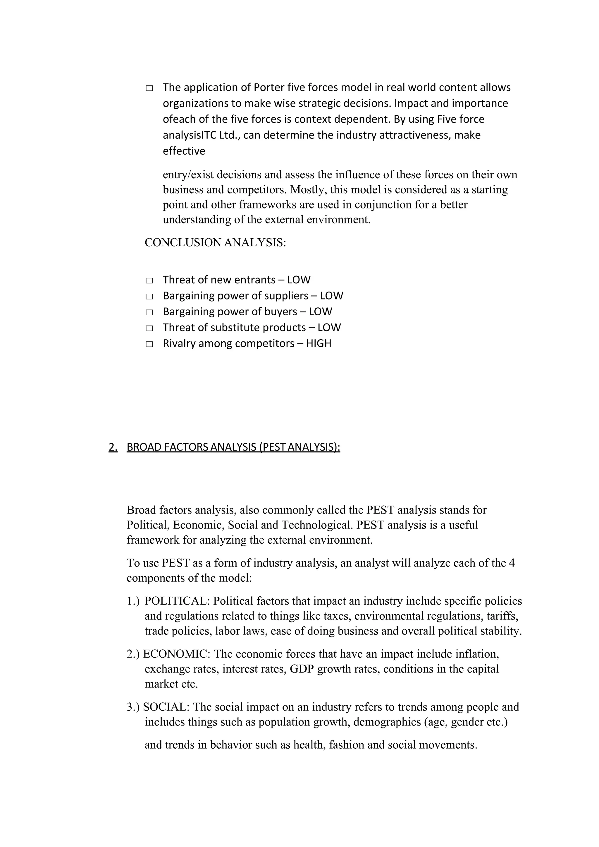 □ The application of Porter five forces model in real world content allows
organizations to make wise strategic decisions. Impact and importance
ofeach of the five forces is context dependent. By using Five force
analysisITC Ltd., can determine the industry attractiveness, make
effective
entry/exist decisions and assess the influence of these forces on their own
business and competitors. Mostly, this model is considered as a starting
point and other frameworks are used in conjunction for a better
understanding of the external environment.
CONCLUSION ANALYSIS:
□ Threat of new entrants – LOW
□ Bargaining power of suppliers – LOW
□ Bargaining power of buyers – LOW
□ Threat of substitute products – LOW
□ Rivalry among competitors – HIGH
2. BROAD FACTORS ANALYSIS (PESTANALYSIS):
Broad factors analysis, also commonly called the PEST analysis stands for
Political, Economic, Social and Technological. PEST analysis is a useful
framework for analyzing the external environment.
To use PEST as a form of industry analysis, an analyst will analyze each of the 4
components of the model:
1.) POLITICAL: Political factors that impact an industry include specific policies
and regulations related to things like taxes, environmental regulations, tariffs,
trade policies, labor laws, ease of doing business and overall political stability.
2.) ECONOMIC: The economic forces that have an impact include inflation,
exchange rates, interest rates, GDP growth rates, conditions in the capital
market etc.
3.) SOCIAL: The social impact on an industry refers to trends among people and
includes things such as population growth, demographics (age, gender etc.)
and trends in behavior such as health, fashion and social movements.
 