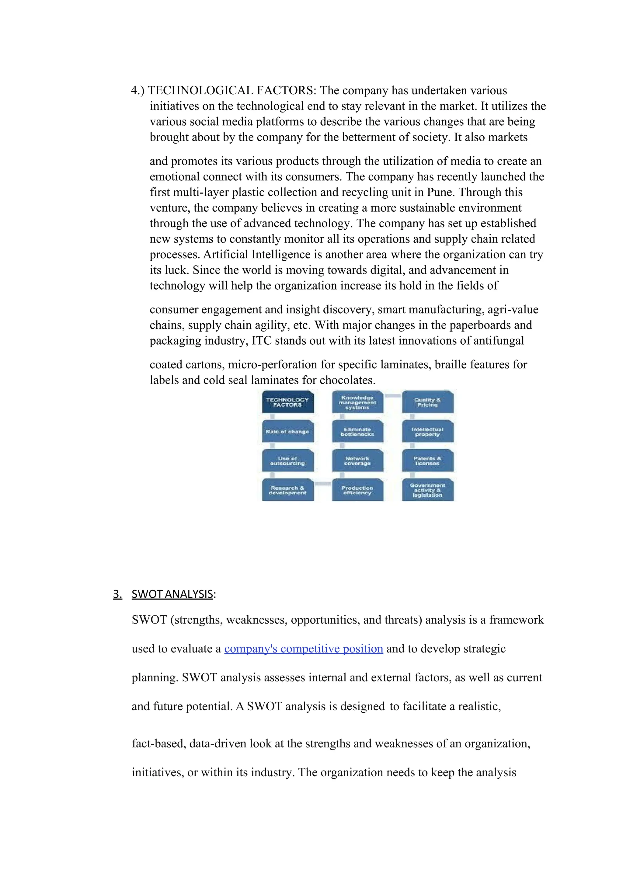 4.) TECHNOLOGICAL FACTORS: The company has undertaken various
initiatives on the technological end to stay relevant in the market. It utilizes the
various social media platforms to describe the various changes that are being
brought about by the company for the betterment of society. It also markets
and promotes its various products through the utilization of media to create an
emotional connect with its consumers. The company has recently launched the
first multi-layer plastic collection and recycling unit in Pune. Through this
venture, the company believes in creating a more sustainable environment
through the use of advanced technology. The company has set up established
new systems to constantly monitor all its operations and supply chain related
processes. Artificial Intelligence is another area where the organization can try
its luck. Since the world is moving towards digital, and advancement in
technology will help the organization increase its hold in the fields of
consumer engagement and insight discovery, smart manufacturing, agri-value
chains, supply chain agility, etc. With major changes in the paperboards and
packaging industry, ITC stands out with its latest innovations of antifungal
coated cartons, micro-perforation for specific laminates, braille features for
labels and cold seal laminates for chocolates.
3. SWOTANALYSIS:
SWOT (strengths, weaknesses, opportunities, and threats) analysis is a framework
used to evaluate a company's competitive position and to develop strategic
planning. SWOT analysis assesses internal and external factors, as well as current
and future potential. A SWOT analysis is designed to facilitate a realistic,
fact-based, data-driven look at the strengths and weaknesses of an organization,
initiatives, or within its industry. The organization needs to keep the analysis
 