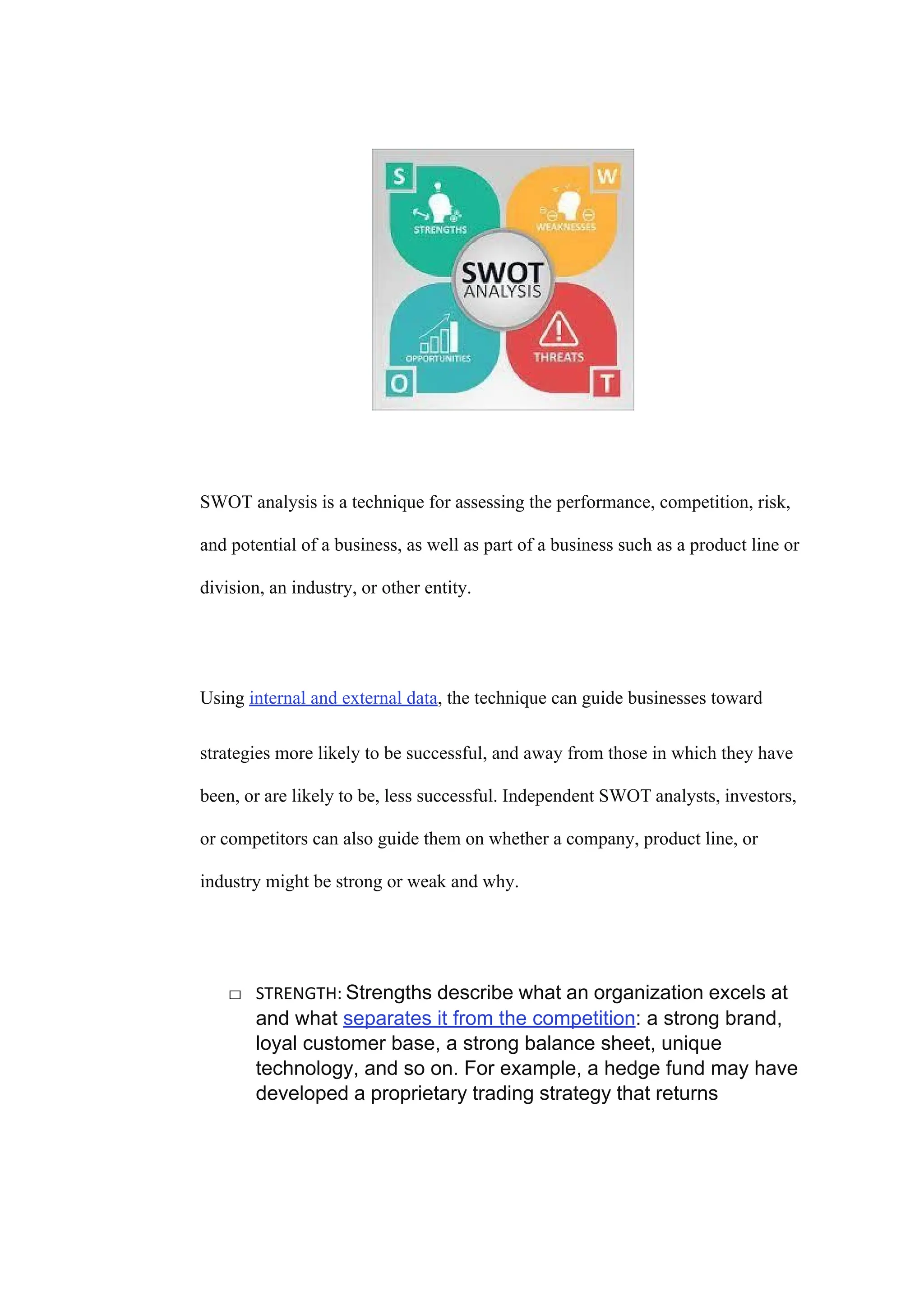 SWOT analysis is a technique for assessing the performance, competition, risk,
and potential of a business, as well as part of a business such as a product line or
division, an industry, or other entity.
Using internal and external data, the technique can guide businesses toward
strategies more likely to be successful, and away from those in which they have
been, or are likely to be, less successful. Independent SWOT analysts, investors,
or competitors can also guide them on whether a company, product line, or
industry might be strong or weak and why.
□ STRENGTH: Strengths describe what an organization excels at
and what separates it from the competition: a strong brand,
loyal customer base, a strong balance sheet, unique
technology, and so on. For example, a hedge fund may have
developed a proprietary trading strategy that returns
 
