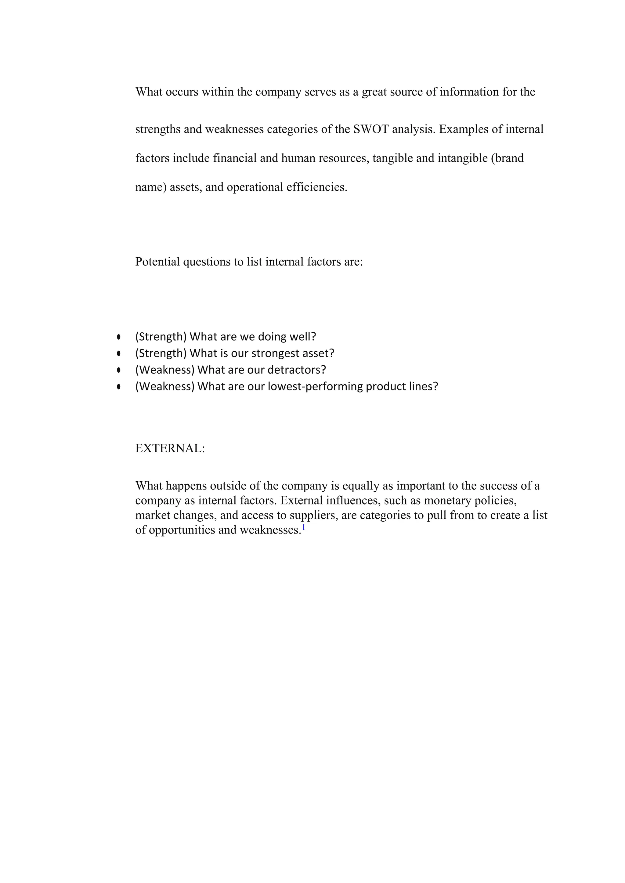 What occurs within the company serves as a great source of information for the
strengths and weaknesses categories of the SWOT analysis. Examples of internal
factors include financial and human resources, tangible and intangible (brand
name) assets, and operational efficiencies.
Potential questions to list internal factors are:
● (Strength) What are we doing well?
● (Strength) What is our strongest asset?
● (Weakness) What are our detractors?
● (Weakness) What are our lowest-performing product lines?
EXTERNAL:
What happens outside of the company is equally as important to the success of a
company as internal factors. External influences, such as monetary policies,
market changes, and access to suppliers, are categories to pull from to create a list
of opportunities and weaknesses.1
 