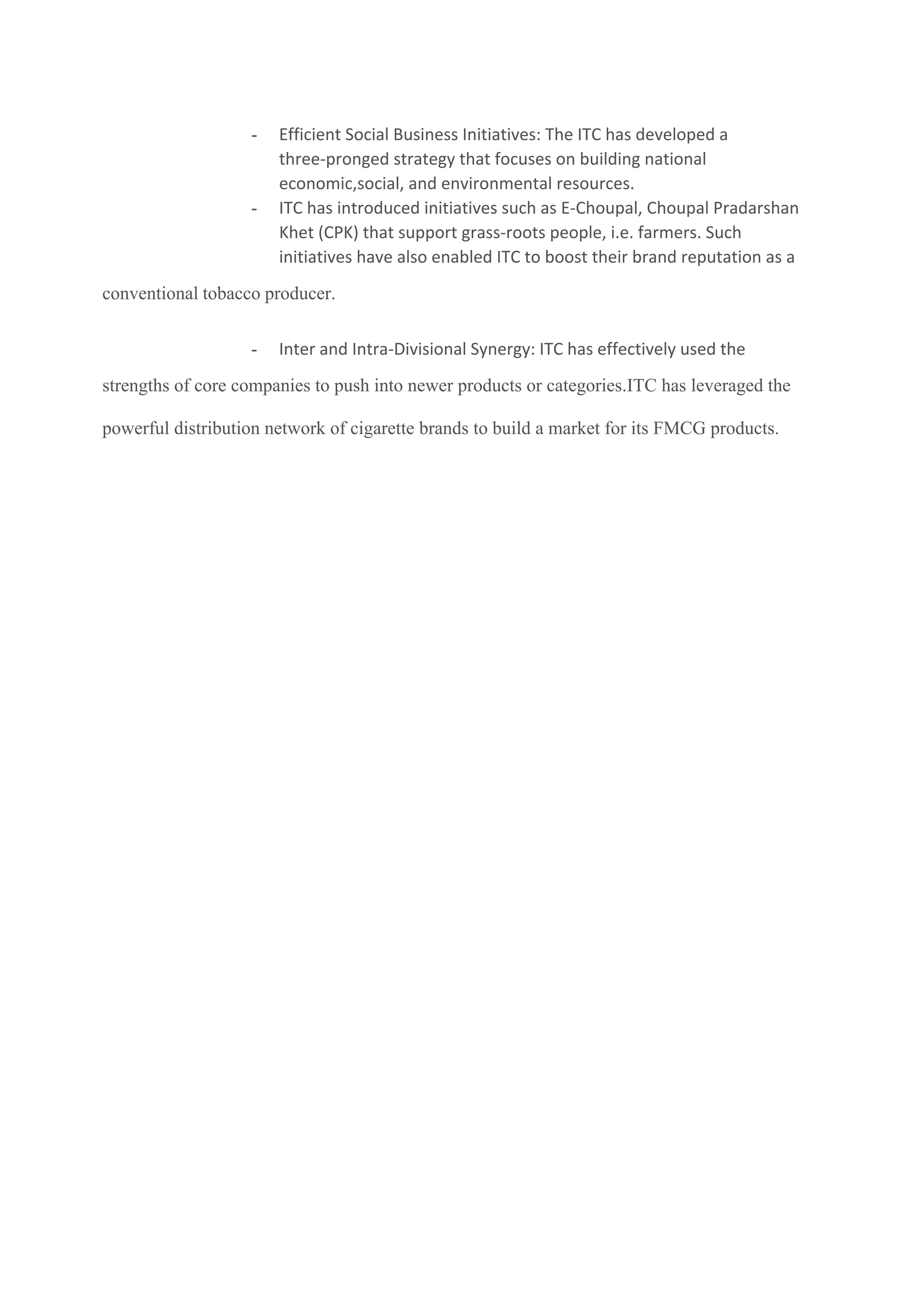 - Efficient Social Business Initiatives: The ITC has developed a
three-pronged strategy that focuses on building national
economic,social, and environmental resources.
- ITC has introduced initiatives such as E-Choupal, Choupal Pradarshan
Khet (CPK) that support grass-roots people, i.e. farmers. Such
initiatives have also enabled ITC to boost their brand reputation as a
conventional tobacco producer.
- Inter and Intra-Divisional Synergy: ITC has effectively used the
strengths of core companies to push into newer products or categories.ITC has leveraged the
powerful distribution network of cigarette brands to build a market for its FMCG products.
 