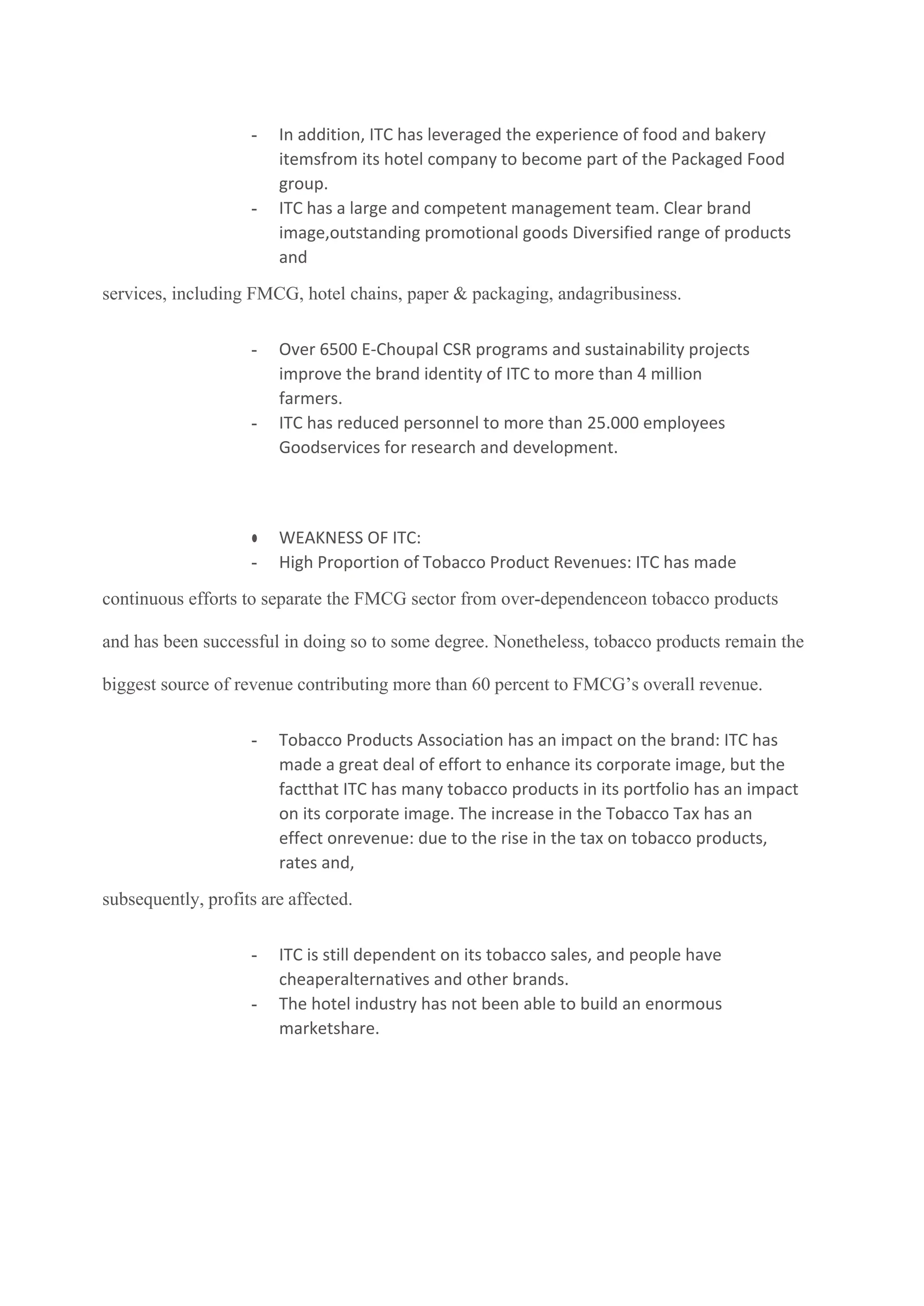- In addition, ITC has leveraged the experience of food and bakery
itemsfrom its hotel company to become part of the Packaged Food
group.
- ITC has a large and competent management team. Clear brand
image,outstanding promotional goods Diversified range of products
and
services, including FMCG, hotel chains, paper & packaging, andagribusiness.
- Over 6500 E-Choupal CSR programs and sustainability projects
improve the brand identity of ITC to more than 4 million
farmers.
- ITC has reduced personnel to more than 25.000 employees
Goodservices for research and development.
● WEAKNESS OF ITC:
- High Proportion of Tobacco Product Revenues: ITC has made
continuous efforts to separate the FMCG sector from over-dependenceon tobacco products
and has been successful in doing so to some degree. Nonetheless, tobacco products remain the
biggest source of revenue contributing more than 60 percent to FMCG’s overall revenue.
- Tobacco Products Association has an impact on the brand: ITC has
made a great deal of effort to enhance its corporate image, but the
factthat ITC has many tobacco products in its portfolio has an impact
on its corporate image. The increase in the Tobacco Tax has an
effect onrevenue: due to the rise in the tax on tobacco products,
rates and,
subsequently, profits are affected.
- ITC is still dependent on its tobacco sales, and people have
cheaperalternatives and other brands.
- The hotel industry has not been able to build an enormous
marketshare.
 