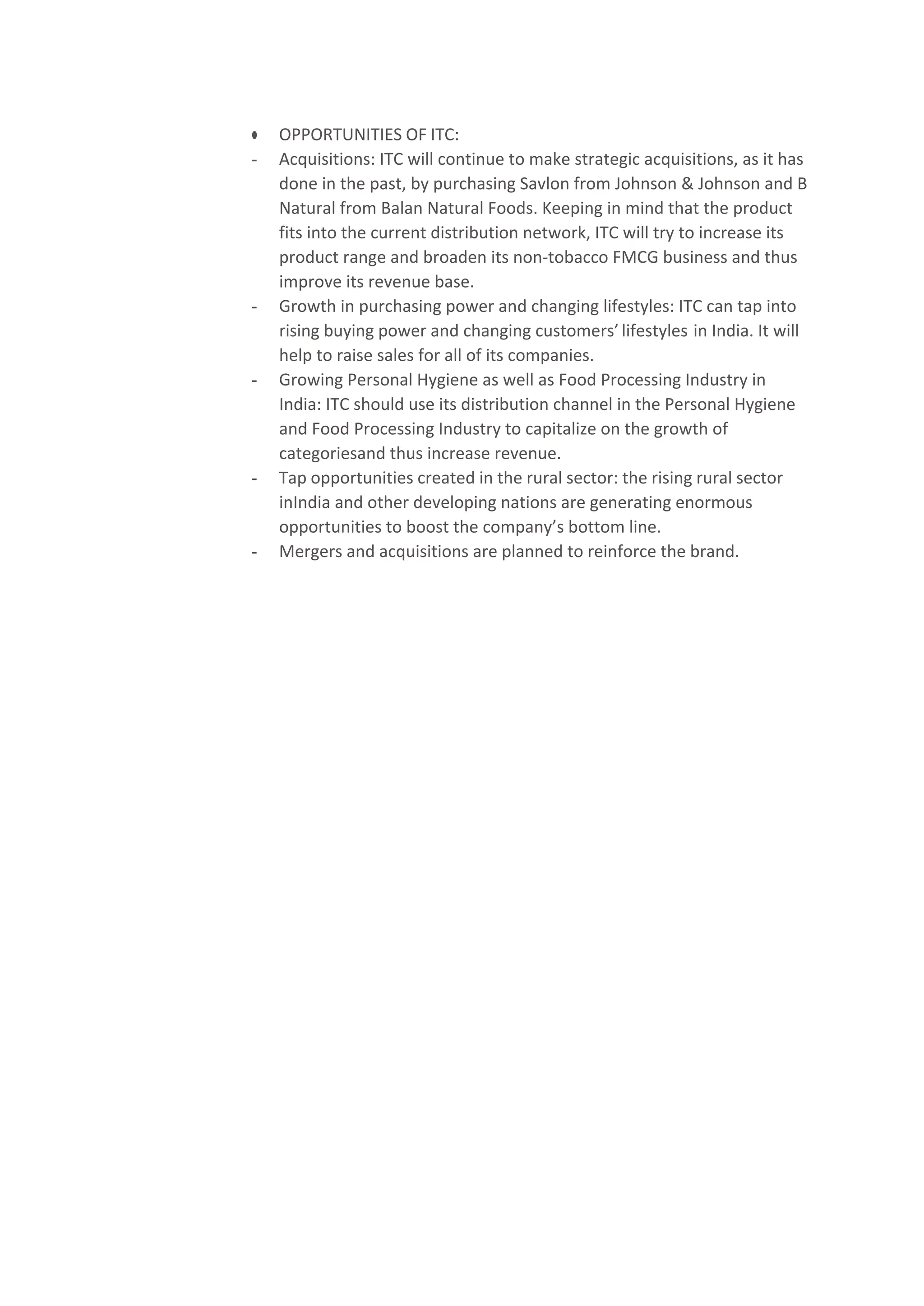 ● OPPORTUNITIES OF ITC:
- Acquisitions: ITC will continue to make strategic acquisitions, as it has
done in the past, by purchasing Savlon from Johnson & Johnson and B
Natural from Balan Natural Foods. Keeping in mind that the product
fits into the current distribution network, ITC will try to increase its
product range and broaden its non-tobacco FMCG business and thus
improve its revenue base.
- Growth in purchasing power and changing lifestyles: ITC can tap into
rising buying power and changing customers’lifestyles in India. It will
help to raise sales for all of its companies.
- Growing Personal Hygiene as well as Food Processing Industry in
India: ITC should use its distribution channel in the Personal Hygiene
and Food Processing Industry to capitalize on the growth of
categoriesand thus increase revenue.
- Tap opportunities created in the rural sector: the rising rural sector
inIndia and other developing nations are generating enormous
opportunities to boost the company’s bottom line.
- Mergers and acquisitions are planned to reinforce the brand.
 