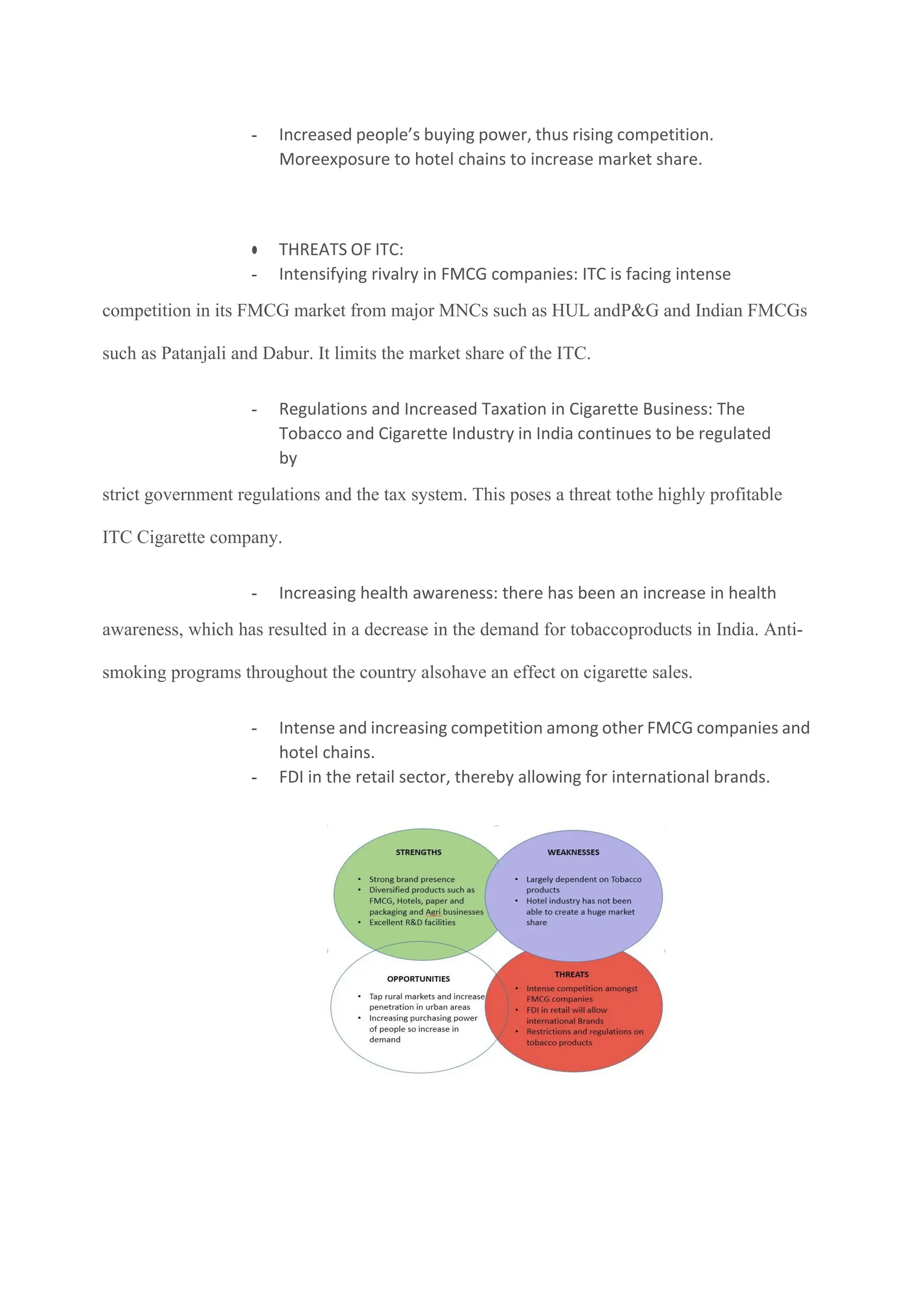 - Increased people’s buying power, thus rising competition.
Moreexposure to hotel chains to increase market share.
● THREATS OF ITC:
- Intensifying rivalry in FMCG companies: ITC is facing intense
competition in its FMCG market from major MNCs such as HUL andP&G and Indian FMCGs
such as Patanjali and Dabur. It limits the market share of the ITC.
- Regulations and Increased Taxation in Cigarette Business: The
Tobacco and Cigarette Industry in India continues to be regulated
by
strict government regulations and the tax system. This poses a threat tothe highly profitable
ITC Cigarette company.
- Increasing health awareness: there has been an increase in health
awareness, which has resulted in a decrease in the demand for tobaccoproducts in India. Anti-
smoking programs throughout the country alsohave an effect on cigarette sales.
- Intense and increasing competition among other FMCG companies and
hotel chains.
- FDI in the retail sector, thereby allowing for international brands.
 
