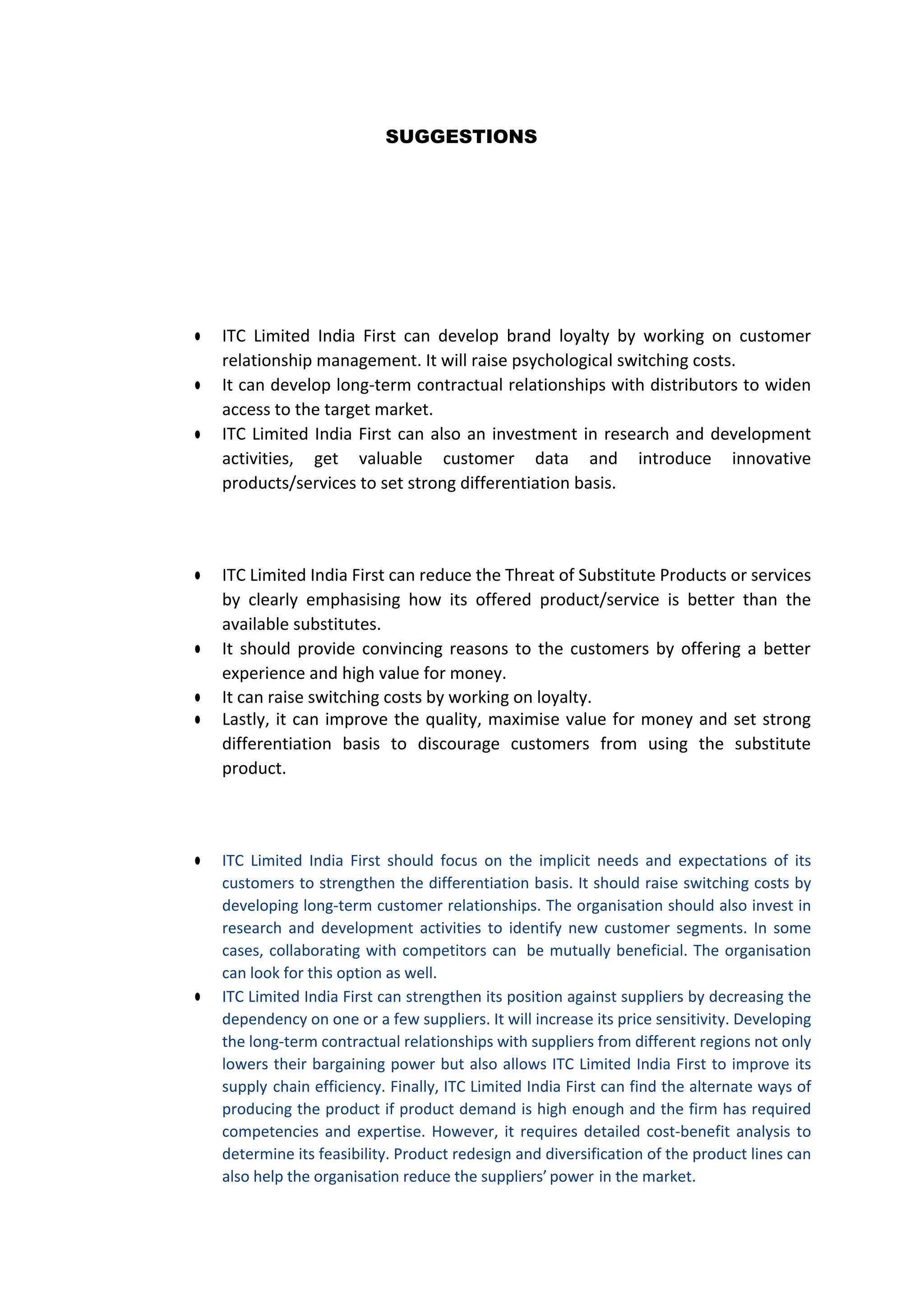 SUGGESTIONS
● ITC Limited India First can develop brand loyalty by working on customer
relationship management. It will raise psychological switching costs.
● It can develop long-term contractual relationships with distributors to widen
access to the target market.
● ITC Limited India First can also an investment in research and development
activities, get valuable customer data and introduce innovative
products/services to set strong differentiation basis.
● ITC Limited India First can reduce the Threat of Substitute Products or services
by clearly emphasising how its offered product/service is better than the
available substitutes.
● It should provide convincing reasons to the customers by offering a better
experience and high value for money.
● It can raise switching costs by working on loyalty.
● Lastly, it can improve the quality, maximise value for money and set strong
differentiation basis to discourage customers from using the substitute
product.
● ITC Limited India First should focus on the implicit needs and expectations of its
customers to strengthen the differentiation basis. It should raise switching costs by
developing long-term customer relationships. The organisation should also invest in
research and development activities to identify new customer segments. In some
cases, collaborating with competitors can be mutually beneficial. The organisation
can look for this option as well.
● ITC Limited India First can strengthen its position against suppliers by decreasing the
dependency on one or a few suppliers. It will increase its price sensitivity. Developing
the long-term contractual relationships with suppliers from different regions not only
lowers their bargaining power but also allows ITC Limited India First to improve its
supply chain efficiency. Finally, ITC Limited India First can find the alternate ways of
producing the product if product demand is high enough and the firm has required
competencies and expertise. However, it requires detailed cost-benefit analysis to
determine its feasibility. Product redesign and diversification of the product lines can
also help the organisation reduce the suppliers’power in the market.
 