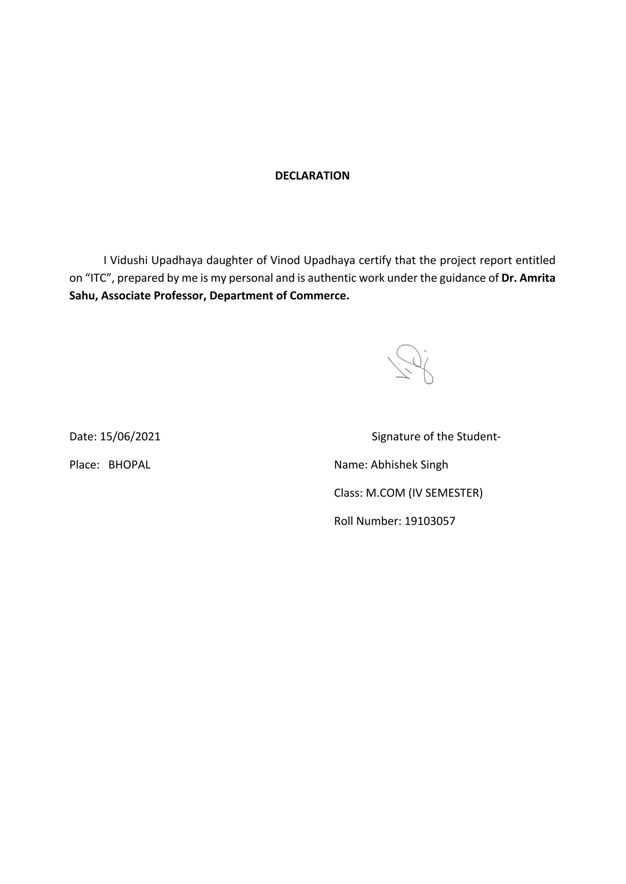 DECLARATION
I Vidushi Upadhaya daughter of Vinod Upadhaya certify that the project report entitled
on “ITC”, prepared by me is my personal and is authentic work under the guidance of Dr. Amrita
Sahu, Associate Professor, Department of Commerce.
Date: 15/06/2021 Signature of the Student-
Place: BHOPAL Name: Abhishek Singh
Class: M.COM (IV SEMESTER)
Roll Number: 19103057
 