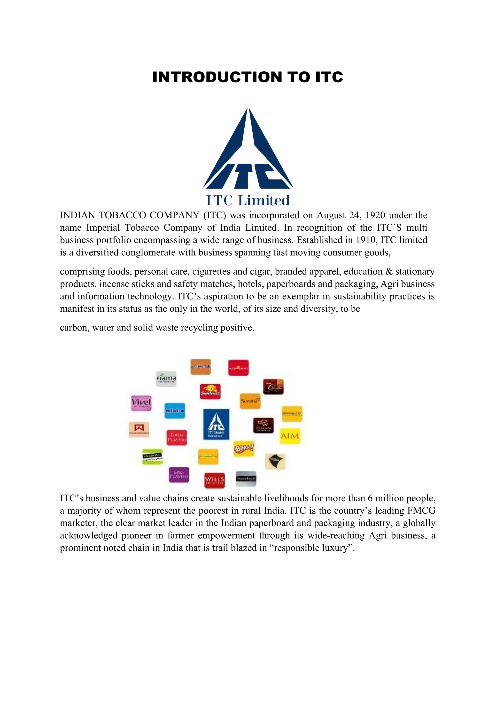 INTRODUCTION TO ITC
INDIAN TOBACCO COMPANY (ITC) was incorporated on August 24, 1920 under the
name Imperial Tobacco Company of India Limited. In recognition of the ITC’S multi
business portfolio encompassing a wide range of business. Established in 1910, ITC limited
is a diversified conglomerate with business spanning fast moving consumer goods,
comprising foods, personal care, cigarettes and cigar, branded apparel, education & stationary
products, incense sticks and safety matches, hotels, paperboards and packaging, Agri business
and information technology. ITC’s aspiration to be an exemplar in sustainability practices is
manifest in its status as the only in the world, of its size and diversity, to be
carbon, water and solid waste recycling positive.
ITC’s business and value chains create sustainable livelihoods for more than 6 million people,
a majority of whom represent the poorest in rural India. ITC is the country’s leading FMCG
marketer, the clear market leader in the Indian paperboard and packaging industry, a globally
acknowledged pioneer in farmer empowerment through its wide-reaching Agri business, a
prominent noted chain in India that is trail blazed in “responsible luxury”.
 