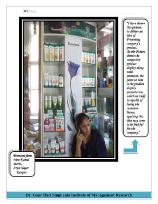 30 | P a g e
Dr. Gaur Hari Singhania Institute of Management Research
“I have shown
this picture,
to deliver an
idea of
Presenting
company‟s
product.
As the Picture
shows the
competitor
product
display along
with
promoter, the
point to note
is the product
display
presentation,
which in itself
is capable of
luring the
customer.
Hence,
applying this
idea may come
to be fruitful
for the
company.”
Promoter from
New Kamal
Stores,
Arya Nagar
Kanpur
 
