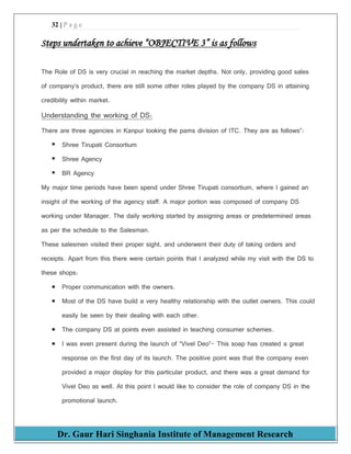 32 | P a g e
Dr. Gaur Hari Singhania Institute of Management Research
Steps undertaken to achieve “OBJECTIVE 3” is as follows
The Role of DS is very crucial in reaching the market depths. Not only, providing good sales
of company’s product, there are still some other roles played by the company DS in attaining
credibility within market.
Understanding the working of DS:
There are three agencies in Kanpur looking the pams division of ITC. They are as follows”:
 Shree Tirupati Consortium
 Shree Agency
 BR Agency
My major time periods have been spend under Shree Tirupati consortium, where I gained an
insight of the working of the agency staff. A major portion was composed of company DS
working under Manager. The daily working started by assigning areas or predetermined areas
as per the schedule to the Salesman.
These salesmen visited their proper sight, and underwent their duty of taking orders and
receipts. Apart from this there were certain points that I analyzed while my visit with the DS to
these shops:
 Proper communication with the owners.
 Most of the DS have build a very healthy relationship with the outlet owners. This could
easily be seen by their dealing with each other.
 The company DS at points even assisted in teaching consumer schemes.
 I was even present during the launch of “Vivel Deo”- This soap has created a great
response on the first day of its launch. The positive point was that the company even
provided a major display for this particular product, and there was a great demand for
Vivel Deo as well. At this point I would like to consider the role of company DS in the
promotional launch.
 