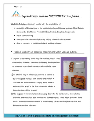34 | P a g e
Dr. Gaur Hari Singhania Institute of Management Research
Steps undertaken to achieve “OBJECTIVE 4” is as follows:
Visibility Solutions basically deals with the availability of:
 Availability of Display tools in the outlets in the form of Display windows, Metal Tablets,
Show cards, Shelf frame, Product Holders, Posters, Danglers, Hangers etc.
 Visual Merchandising.
 Participation of salesmen in providing display outlets to various outlets.
 Role of company, in providing display & visibility solutions.
 Product visibility an essential requirement within various outlets:
1) Displays or advertising alone may not increase product sales
substantially. However, combining advertising and display into
an integrated promotional campaign will usually be more
effective.
2) An effective way of attracting customers to a store is
by having good displays, both exterior and interior. A
customer will be attracted to a display within three to
eight seconds, which is the time a customer spends to
determine interest in a product.
3) The purpose of interior display is to develop desire for the merchandise, show what is
available, and encourage both impulse and planned buying. Three major goals of a store
should be to motivate the customer to spend money, project the image of the store and
keep expenses to a minimum.
 