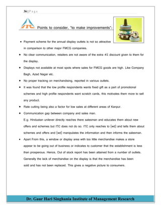 36 | P a g e
Dr. Gaur Hari Singhania Institute of Management Research
Points to consider, “to make improvements”:
 Payment scheme for the annual display outlets is not so attractive
in comparison to other major FMCG companies.
 No clear communication, retailers are not aware of the extra 4% discount given to them for
the display.
 Displays not available at most spots where sales for FMCG goods are high. Like Company
Bagh, Azad Nagar etc.
 No proper tracking on merchandising, reported in various outlets.
 It was found that the low profile respondents wants fixed gift as a part of promotional
schemes and high profile respondents want scratch cards, this motivates them more to sell
any product.
 Rate cutting being also a factor for low sales at different areas of Kanpur.
 Communication gap between company and sales man.
E.g. Hindustan unilever directly reaches there salesman and educates them about new
offers and schemes but ITC does not do so. ITC only reaches to (wd) and tells them about
schemes and offers and (wd) manipulates the information and then informs the salesman.
 Apart From this, a window or display area with too little merchandise makes a store
appear to be going out of business or indicates to customer that the establishment is less
than prosperous. Hence, Out of stock report has been attained from a number of outlets.
Generally the lack of merchandise on the display is that the merchandise has been
sold and has not been replaced. This gives a negative picture to consumers.
 