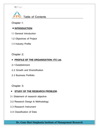 4 | P a g e
Dr. Gaur Hari Singhania Institute of Management Research
Table of Contents
Chapter 1:
 INTRODUCTION
1.1 General Introduction
1.2 Objectives of Project
1.3 Industry Profile
Chapter 2:
 PROFILE OF THE ORGANISATION: ITC Ltd.
2.1 Establishment
2.2 Growth and Diversification
2.3 Business Portfolio
Chapter 3:
 STUDY OF THE RESEARCH PROBLEM:
3.1 Statement of research objective
3.2 Research Design & Methodology
3.3 Research Instrument
3.4 Classification of Data
 