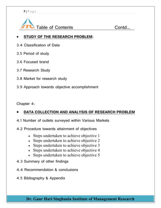 5 | P a g e
Dr. Gaur Hari Singhania Institute of Management Research
Table of Contents Contd…
 STUDY OF THE RESEARCH PROBLEM:
3.4 Classification of Data
3.5 Period of study
3.6 Focused brand
3.7 Research Study
3.8 Market for research study
3.9 Approach towards objective accomplishment
Chapter 4:
 DATA COLLECTION AND ANALYSIS OF RESEARCH PROBLEM
4.1 Number of outlets surveyed within Various Markets
4.2 Procedure towards attainment of objectives
 Steps undertaken to achieve objective 1
 Steps undertaken to achieve objective 2
 Steps undertaken to achieve objective 3
 Steps undertaken to achieve objective 4
 Steps undertaken to achieve objective 5
4.3 Summary of other findings
4.4 Recommendation & conclusions
4.5 Bibliography & Appendix
 