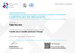 L'ITC certifie que
Pablo Ruiz Amo
a terminé avec succès et a reçu une note de passage pour le cours:
Travailler avec un conseiller commercial à l'étranger
Issu par l'SME Trade Academy, le 18 octobre 2019
IH9L2hycE9
Powered by TCPDF (www.tcpdf.org)
 