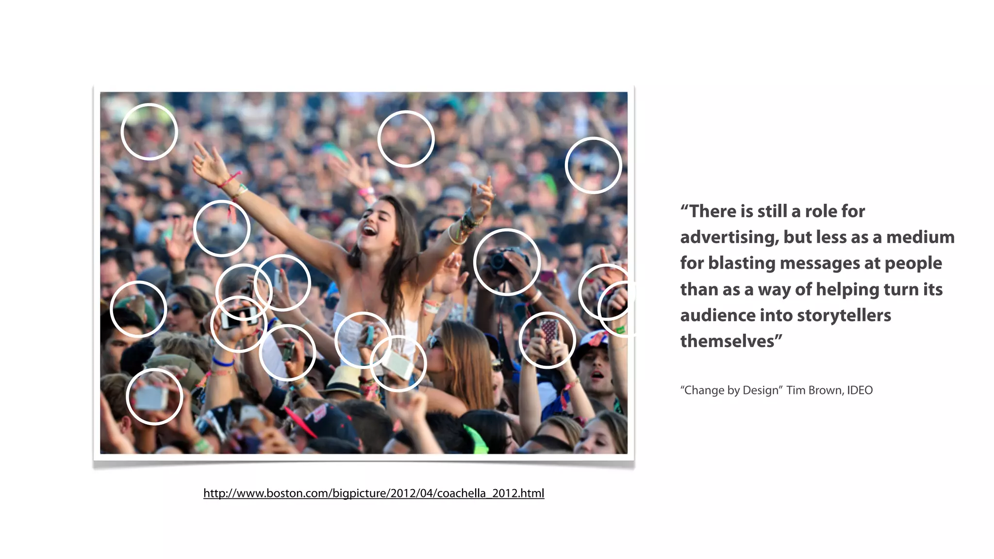 “There is still a role for
                                                               advertising, but less as a medium
                                                               for blasting messages at people
                                                               than as a way of helping turn its
                                                               audience into storytellers
                                                               themselves”

                                                               “Change by Design” Tim Brown, IDEO




http://www.boston.com/bigpicture/2012/04/coachella_2012.html
 